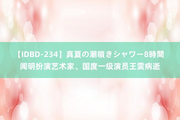 【IDBD-234】真夏の潮噴きシャワー8時間 闻明扮演艺术家、国度一级演员王霙病逝