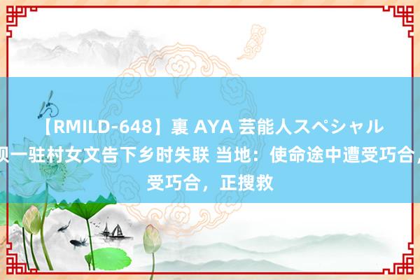 【RMILD-648】裏 AYA 芸能人スペシャル 四川阿坝一驻村女文告下乡时失联 当地：使命途中遭受巧合，正搜救