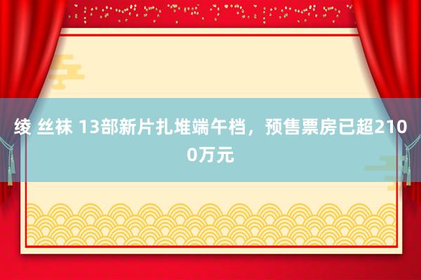 绫 丝袜 13部新片扎堆端午档，预售票房已超2100万元