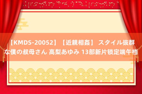 【KMDS-20052】【近親相姦】 スタイル抜群な僕の叔母さん 高梨あゆみ 13部新片锁定端午档