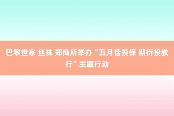 巴黎世家 丝袜 郑商所举办“五月话投保 期衍投教行”主题行动