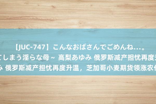 【JUC-747】こんなおばさんでごめんね…。～童貞チ○ポに発情してしまう淫らな母～ 高梨あゆみ 俄罗斯减产担忧再度升温，芝加哥小麦期货领涨农作物