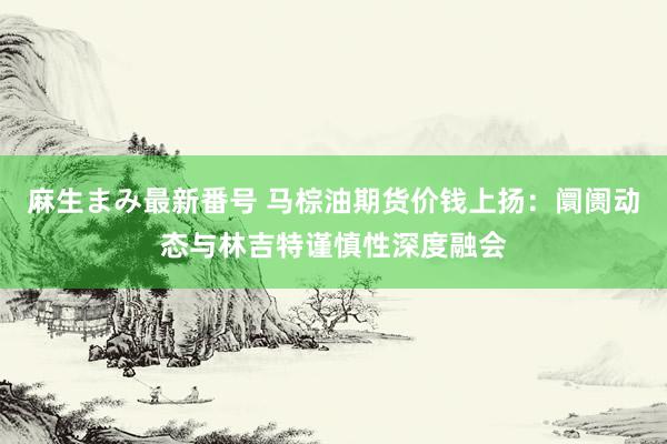 麻生まみ最新番号 马棕油期货价钱上扬：阛阓动态与林吉特谨慎性深度融会