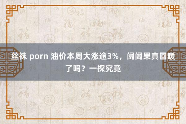 丝袜 porn 油价本周大涨逾3%，阛阓果真回暖了吗？一探究竟