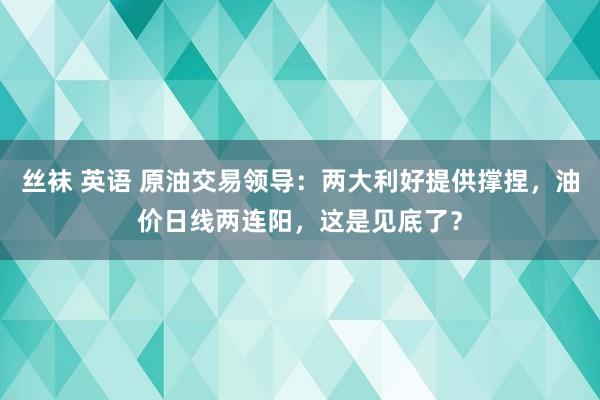 丝袜 英语 原油交易领导：两大利好提供撑捏，油价日线两连阳，这是见底了？