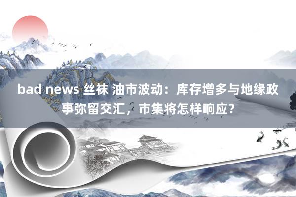 bad news 丝袜 油市波动：库存增多与地缘政事弥留交汇，市集将怎样响应？