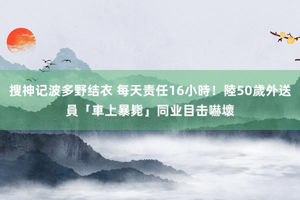 搜神记波多野结衣 每天责任16小時！陸50歲外送員「車上暴毙」　同业目击嚇壞