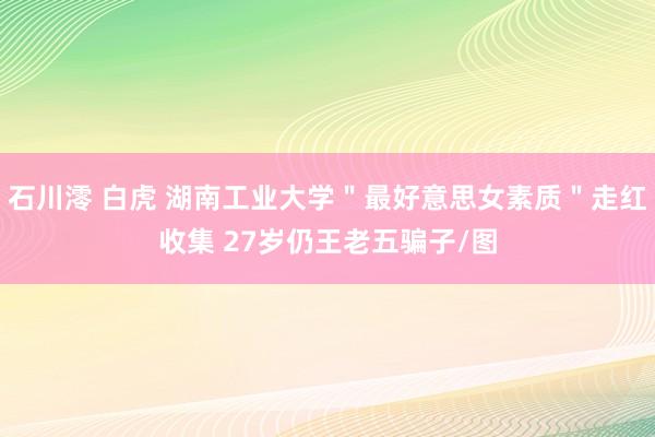 石川澪 白虎 湖南工业大学＂最好意思女素质＂走红收集 27岁仍王老五骗子/图