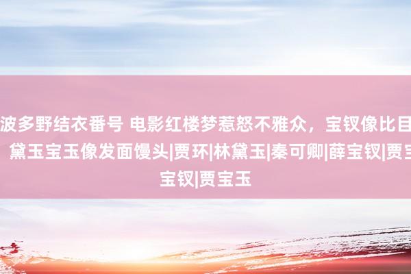 波多野结衣番号 电影红楼梦惹怒不雅众，宝钗像比目鱼，黛玉宝玉像发面馒头|贾环|林黛玉|秦可卿|薛宝钗|贾宝玉