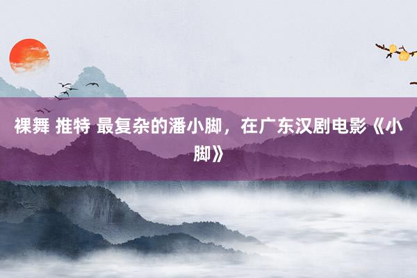 裸舞 推特 最复杂的潘小脚，在广东汉剧电影《小脚》