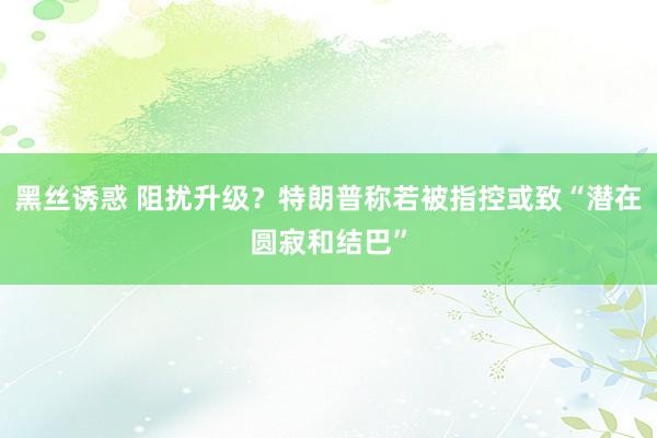 黑丝诱惑 阻扰升级？特朗普称若被指控或致“潜在圆寂和结巴”