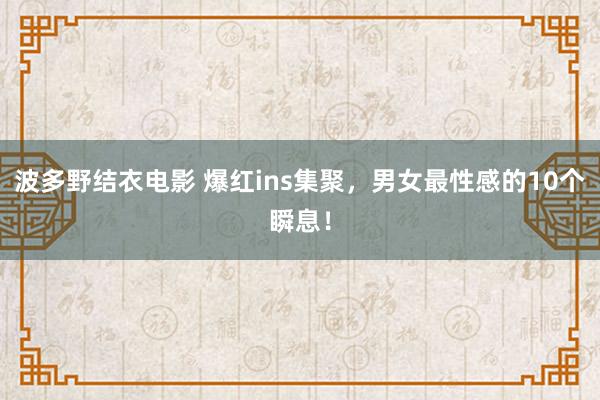 波多野结衣电影 爆红ins集聚，男女最性感的10个瞬息！