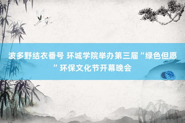 波多野结衣番号 环城学院举办第三届“绿色但愿”环保文化节开幕晚会