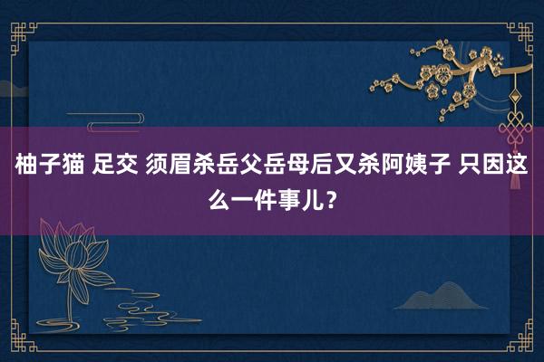 柚子猫 足交 须眉杀岳父岳母后又杀阿姨子 只因这么一件事儿？