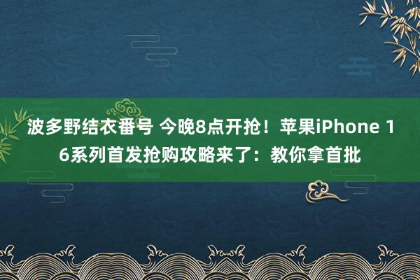 波多野结衣番号 今晚8点开抢！苹果iPhone 16系列首发抢购攻略来了：教你拿首批