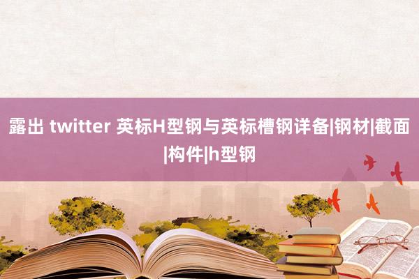 露出 twitter 英标H型钢与英标槽钢详备|钢材|截面|构件|h型钢