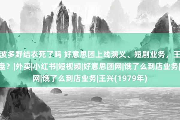 波多野结衣死了吗 好意思团上线演义、短剧业务，王兴在打什么算盘？|外卖|小红书|短视频|好意思团网|饿了么到店业务|王兴(1979年)