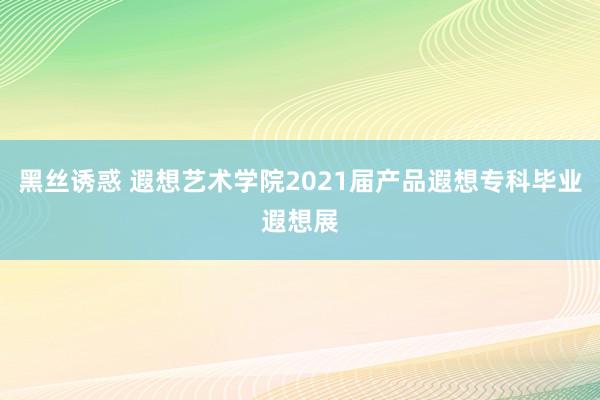 黑丝诱惑 遐想艺术学院2021届产品遐想专科毕业遐想展