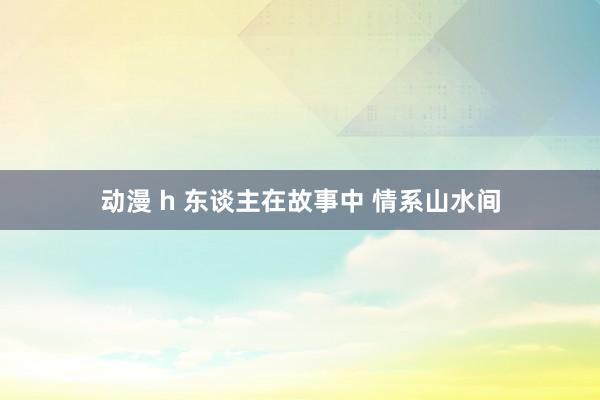 动漫 h 东谈主在故事中 情系山水间