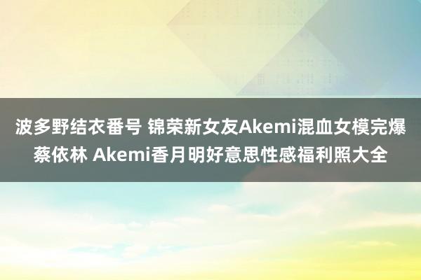 波多野结衣番号 锦荣新女友Akemi混血女模完爆蔡依林 Akemi香月明好意思性感福利照大全