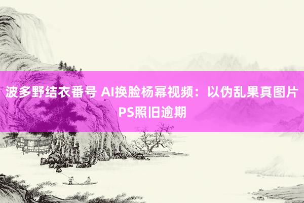 波多野结衣番号 AI换脸杨幂视频：以伪乱果真图片PS照旧逾期